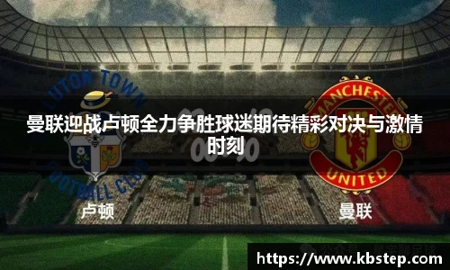 曼联迎战卢顿全力争胜球迷期待精彩对决与激情时刻
